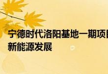宁德时代洛阳基地一期项目电池工厂正式投产 加速推动洛阳新能源发展