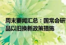 周末要闻汇总：国常会研究加力支持大规模设备更新和消费品以旧换新政策措施