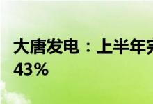 大唐发电：上半年完成上网电量同比上升约4.43%
