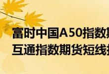 富时中国A50指数期货、MSCI中国A50互联互通指数期货短线拉升