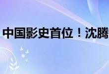 中国影史首位！沈腾主演电影票房破350亿元