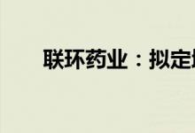 联环药业：拟定增募资不超2.85亿元