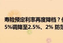 寿险预定利率再度降档？传统型、分红型产品或将从3%、2.5%调降至2.5%、2% 防范利差损仍是行业重大挑战
