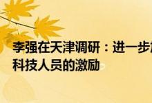 李强在天津调研：进一步加强对科技型中小企业的支持和对科技人员的激励