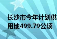 长沙市今年计划供地1639.52公顷 其中住宅用地499.79公顷