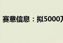 赛意信息：拟5000万元-1亿元回购公司股份
