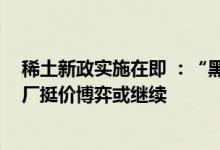 稀土新政实施在即 ：“黑稀土”正加紧出货 供应过剩和大厂挺价博弈或继续