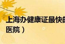 上海办健康证最快的医院（上海办理健康证的医院）
