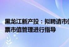 黑龙江新产投：拟聘请市值管理服务机构 对权属上市公司股票市值管理进行指导