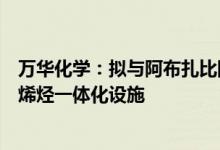 万华化学：拟与阿布扎比国家石油公司等在福州建设特种聚烯烃一体化设施