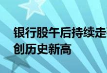 银行股午后持续走强 农行、工行、中行均再创历史新高