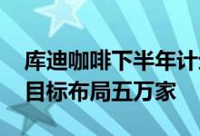 库迪咖啡下半年计划布局八千家便捷店 三年目标布局五万家