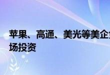 苹果、高通、美光等美企负责人扎堆来北京：加大对中国市场投资