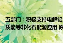 五部门：积极支持电解铝企业扩大风电、光伏、水电、生物质能等非化石能源应用 原则上不再新增自备燃煤机组