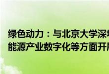 绿色动力：与北京大学深圳研究院等签订合作框架协议 拟在能源产业数字化等方面开展深度合作