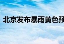 北京发布暴雨黄色预警！如何应对 一图读懂