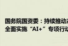 国务院国资委：持续推动产业高端化、智能化、绿色化发展 全面实施“AI+”专项行动