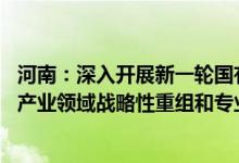河南：深入开展新一轮国有企业改革深化提升行动 推进重点产业领域战略性重组和专业化整合