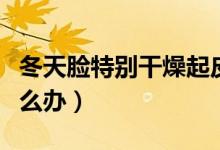 冬天脸特别干燥起皮怎么办（冬天脸特别干怎么办）