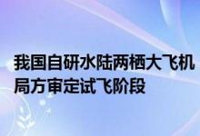 我国自研水陆两栖大飞机！鲲龙AG600“获签”：正式进入局方审定试飞阶段