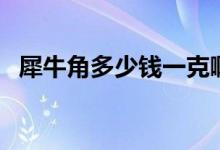 犀牛角多少钱一克啊（犀牛角多少钱一克）
