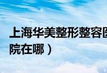 上海华美整形整容医院地址（上海华美整形医院在哪）