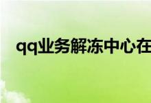qq业务解冻中心在哪（qq业务解冻中心）