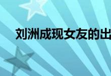 刘洲成现女友的出生（刘洲成的女朋友）