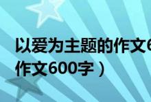 以爱为主题的作文600字初一（以爱为主题的作文600字）
