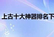 上古十大神器排名下落（上古十大神器排名）