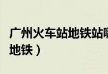 广州火车站地铁站哪个口进站快（广州火车站地铁）