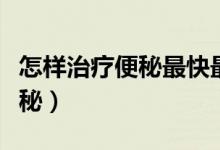 怎样治疗便秘最快最有效的方法（怎样治疗便秘）