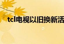 tcl电视以旧换新活动（tcl电视以旧换新）