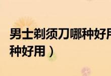 男士剃须刀哪种好用携带方便（男士剃须刀哪种好用）
