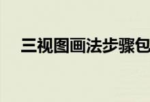 三视图画法步骤包括（三视图画法步骤）
