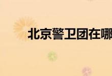 北京警卫团在哪个区（北京警卫团）