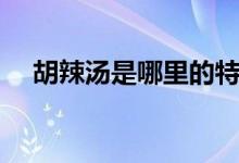 胡辣汤是哪里的特产（胡辣汤是哪里的）