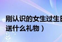 刚认识的女生过生日送什么礼物（女生过生日送什么礼物）