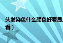 头发染色什么颜色好看显皮肤白图片（头发染色什么颜色好看）