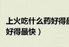 上火吃什么药好得最快的速度（上火吃什么药好得最快）