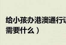 给小孩办港澳通行证需要什么（办港澳通行证需要什么）