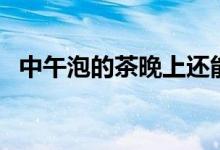 中午泡的茶晚上还能喝吗（饭后喝茶好吗）