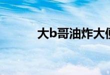 大b哥油炸大便（b哥油炸大便）