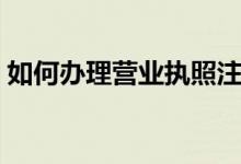 如何办理营业执照注销（如何办理营业执照）