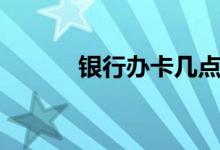 银行办卡几点上班(银行办卡)
