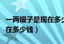 一两银子是现在多少钱（五十两银子相当于现在多少钱）