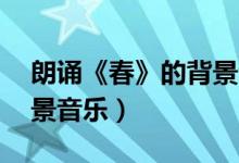 朗诵《春》的背景音乐mp3（春朗诵伴奏背景音乐）