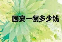 国宴一餐多少钱（一桌国宴多少价格）