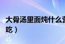 大骨汤里面炖什么营养（大骨汤里面炖什么好吃）