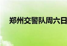 郑州交警队周六日上班不（郑州交警队）
